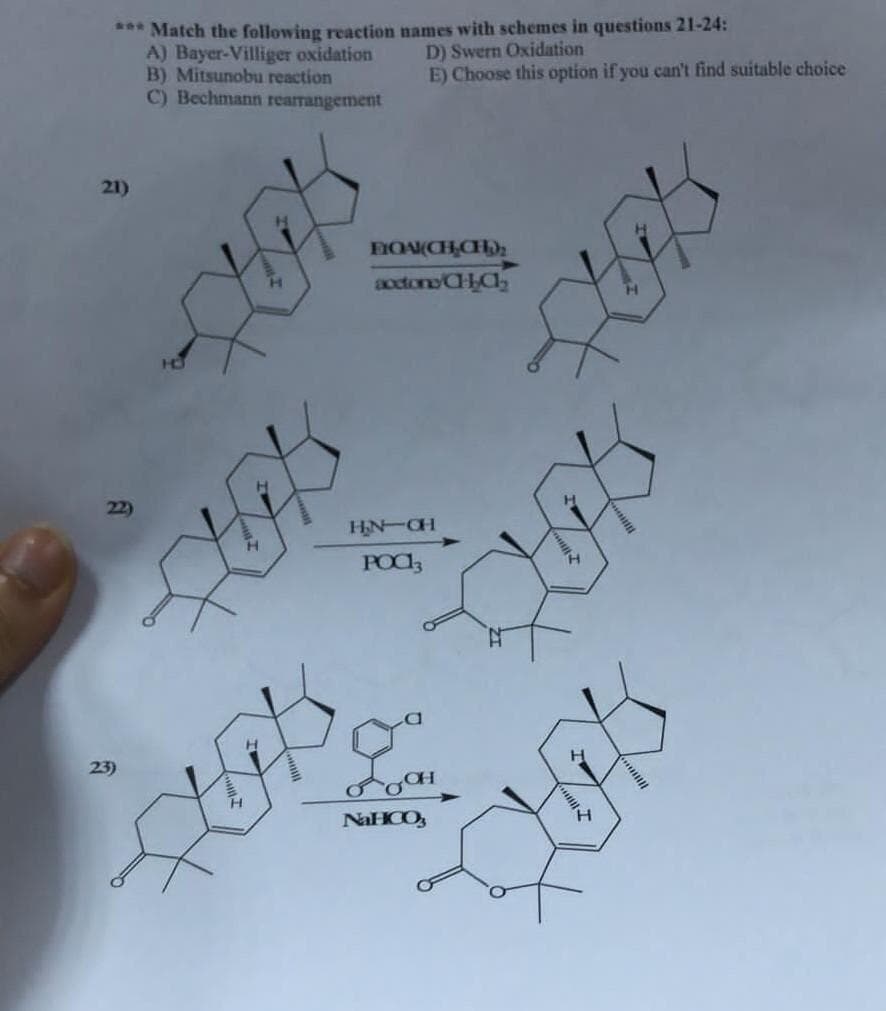 *** Match the following reaction names with schemes in questions 21-24:
D) Swern Oxidation
A) Bayer-Villiger oxidation
B) Mitsunobu reaction
C) Bechmann rearrangement
E) Choose this option if you can't find suitable choice
21)
22)
23)
FIQAI(CH₂CH₂)₂
accions/CHCh₂
H₂N-CH
POCI
gª
NaHCO3
HAS