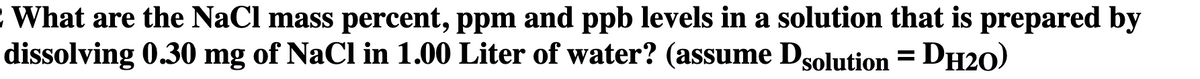 What are the NaCl mass percent, ppm and ppb levels in a solution that is prepared by
dissolving 0.30 mg of NaCl in 1.00 Liter of water? (assume Dsolution = DH20)