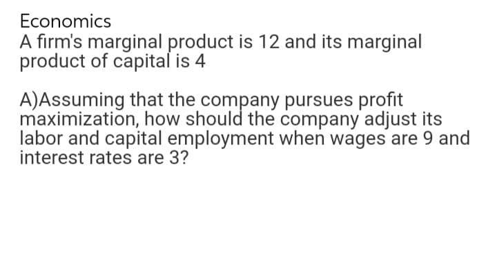 Economics
A firm's marginal product is 12 and its marginal
product of capital is 4
A)Assuming that the company pursues profit
maximization, how should the company adjust its
labor and capital employment when wages are 9 and
interest rates are 3?