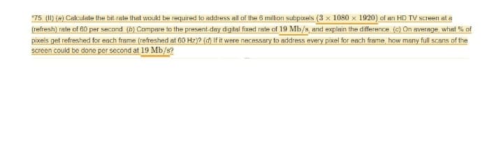 *75. (11) (a) Calculate the bit-rate that would be required to address all of the 6 million subpixels (3 x 1080 x 1920) of an HD TV screen at a
(refresh) rate of 60 per second (b) Compare to the present-day digital fixed rate of 19 Mb/s, and explain the difference. (c) On average, what % of
pixels get refreshed for each frame (refreshed at 60 Hz)? (d) If it were necessary to address every pixel for each frame, how many full scans of the
screen could be done per second at 19 Mb/s?