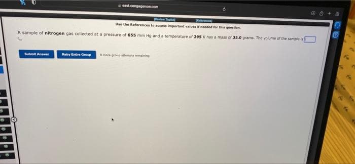 east.cengagenow.com
Submit Answer Ratry Entire Group
Ravi Tec
Referens
Use the References to access important values if needed for this question
A sample of nitrogen gas collected at a pressure of 655 mm Hg and a temperature of 295 K has a mass of 35.0 grams. The volume of the sample is
L.
more group attempts remaining
O4 + 8
at
6
44