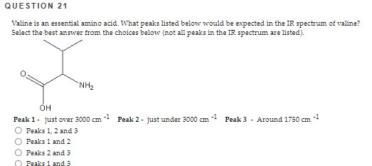 QUESTION 21
Valine is an essential amino acid. What peaks listed below would be expected in the IR spectrum of valine?
Select the best answer from the choices below (not all peaks in the IR spectrum are listed).
"NH₂
OH
-1
Peak 1- just over 3000 cm
Peaks 1, 2 and 3
O Peaks 1 and 2
O Peaks 2 and 3
Peaks 1 and 3
-1
Peak 2 - just under 3000 cm
Peak 3 Around 1750 cm
-1