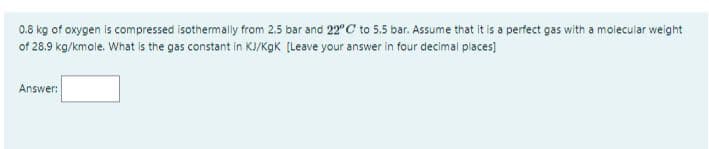 0.8 kg of oxygen is compressed isothermally from 2.5 bar and 22"C to 5.5 bar. Assume that it is a perfect gas with a molecular weight
of 28.9 kg/kmole. What is the gas constant in KJ/KgK [Leave your answer in four decimal places)
Answer:
