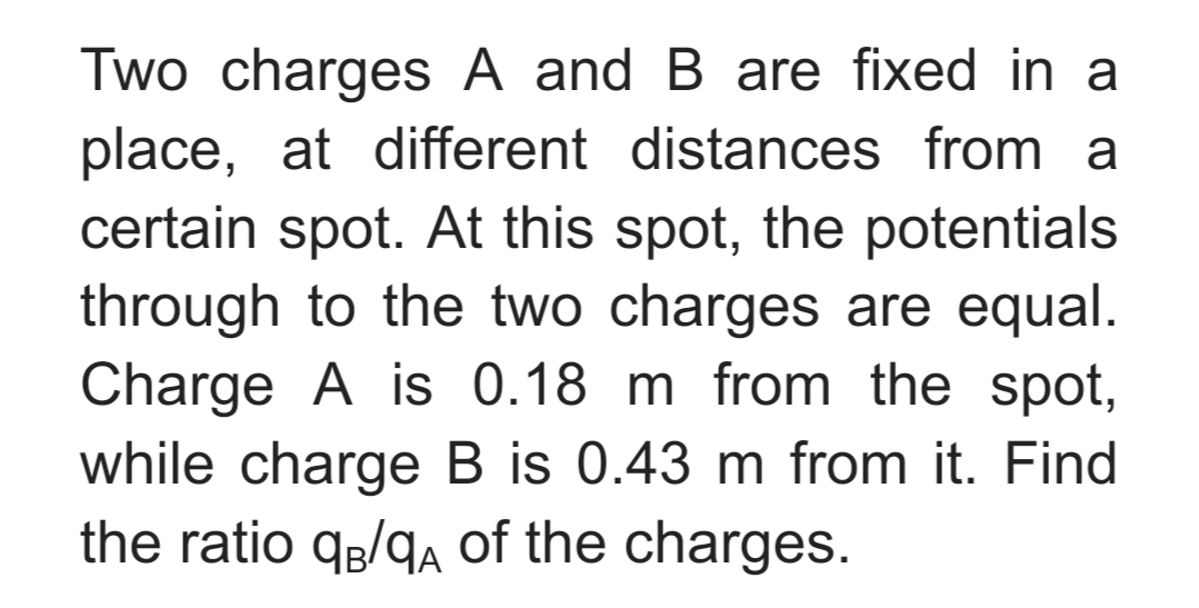 Two charges A and B are fixed in a
place, at different distances from a
certain spot. At this spot, the potentials
through to the two charges are equal.
Charge A is 0.18 m from the spot,
while charge B is 0.43 m from it. Find
the ratio qg/qA of the charges.
