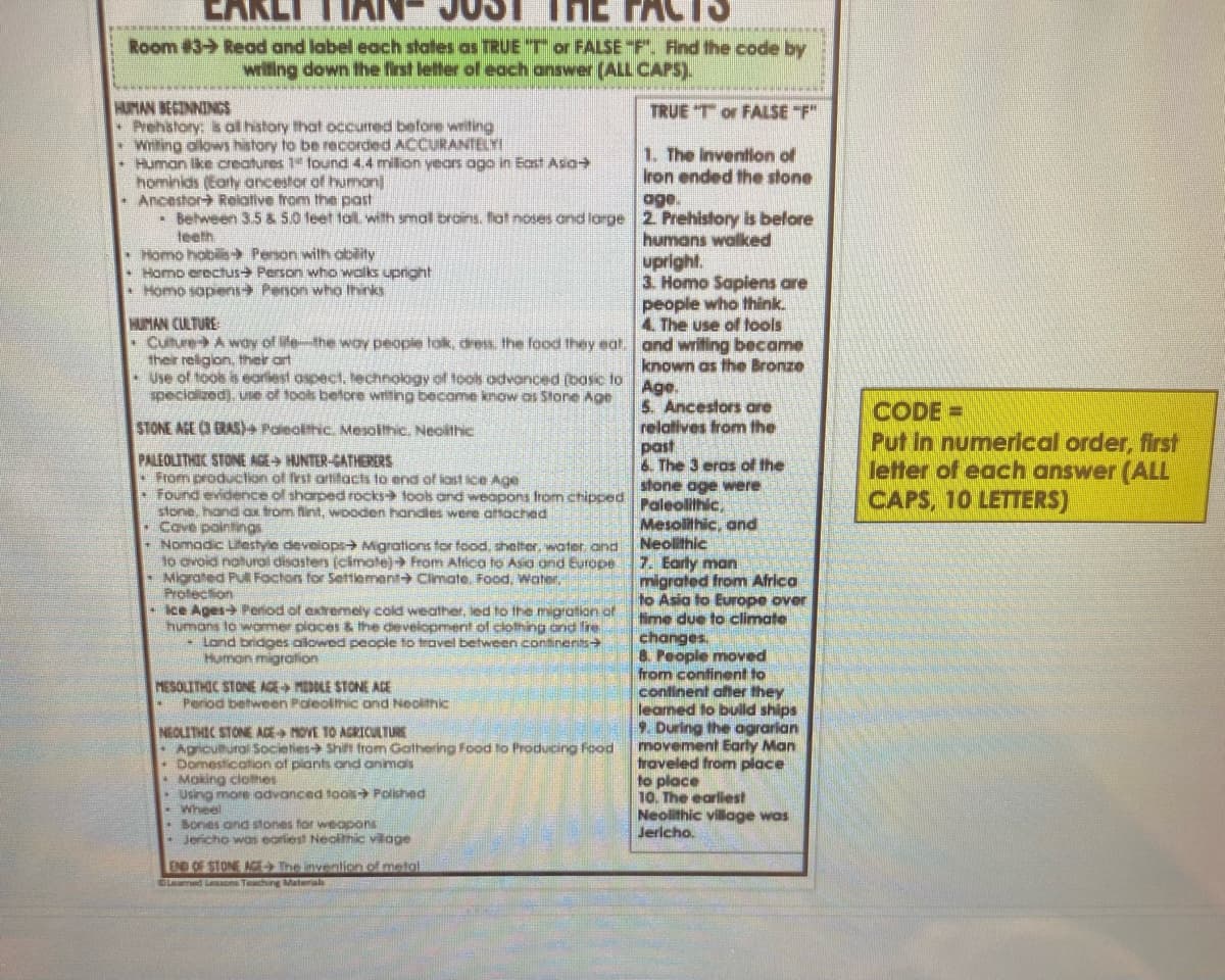 ACTS
Room #3- Read and label each states as TRUE "T or FALSE "F". Find the code by
wrifing down the first letter of each answer (ALL CAPS).
HUMAN BECINNINGS
- Prehstory: is al history that occumed before writing
• Witing allows history to be recorded ACCURANTELYI
Human ike creatures 1 found 4.4 milion years ogo in East Asa
hominids (Early ancestor of human]
• Ancestor Reiative trom the past
• Behween 3.5 & 5.0 feet fot with smol broins. fot noses ond large 2 Prehistory is belore
teeth
• Homo hobilis - Person with ability
• Homo erochus Person who walks upright
Homo sopens Penon who thinks
TRUE T or FALSE "F"
1. The Invention of
Iron ended the stone
age.
humans walked
upright.
3. Homo Sapiens are
people who think.
4. The use of ools
HUMAN CULTURE
-Culture- A wdy of ile-the way people tok, dress, the food they eat. and writing became
their religion, their art
• Use of toos is eariest ospect, hechnology of toos advanced (bosc to
specialized), use of tools betore writng become know os Stone Age
known as the Bronze
Age.
5. Ancestors are
relatives from the
past
6. The 3 eras of the
stone age were
Paleolithic,
Mesolithic, and
Neolithic
7. Early man
migrated from Africa
to Asia to Europe over
fime due to climate
changes.
8. People moved
from confinent to
confinent after they
leamed to bulld ships
9. During the agrarian
movement Earty Man
fraveled from place
to place
10. The earliest
Neolithic village was
Jericho.
CODE =
Put in numerical order, first
letter of each answer (A
CAPS, 10 LETTERS)
STONE AGE (3 GRAS) Paieolthic. Mesolthic. Neoltlhic
PALEOLITHIC STONE AGE HUNTER-GATHERERS
• From production of frst artitacts to end of iast ice Age
• Found evidence of sharped rocks tools and weapons from chipped
stone, hand ax trom fint, wooden handles were attached
Cove pointings
Nomadic Litestyie develops Migrations tor food, shelter, water and
lo avoid natural disasters (cimatej From Alttica to Asia and Europe
ted Pull Factors for Settlement Cimate. Food, Water.
• Migrated
Protection
• Ice Ages+ Period of extremely cold weather, led to the migration of
humans to wormer places & the deveiopment of clolhing and fre
- Lond bridges ailowed people to trovel between continents>
Human migration
MESOLITHIC STONE AGE MEDOLE STONE ACE
Period between Paleolimic and Neoithic
NEOLITHIC STONE AGE MOVE TO AGRICULTURE
-Agiculhural Societies Shift from Gathering Food to Producing Food
Domestication of piants and anmais
• Moking clothes
* Using more advanced tools Polshed
- Wheel
• Bones ond stones for wieapons
- Jericho was eariest Neolithic vilage
END OF STONE AGEThe invention of metol
Leamed Lesone Teaching Material
