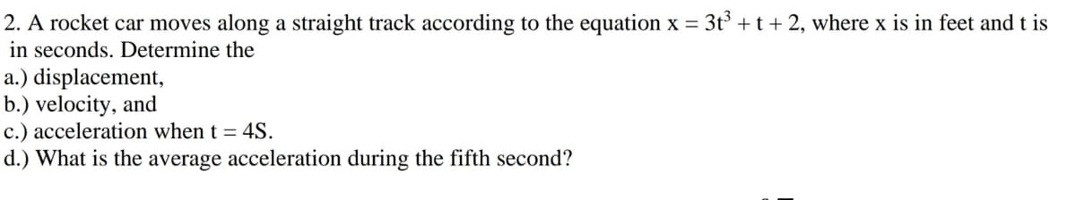 2. A rocket car moves along a straight track according to the equation x = 3t +t+2, where x is in feet and t is
in seconds. Determine the
a.) displacement,
b.) velocity, and
c.) acceleration when t = 4S.
d.) What is the average acceleration during the fifth second?
