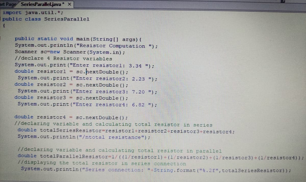 art Page SeriesParalleljava* X
import java.util.*;
public class Series Parallel
public static void main (String[] args){
System.out.println ("Resistor Computation ");
Scanner sc-new Scanner (System.in);
//declare 4 Resistor variables
System.out.print ("Enter resistorl: 3.34 ");
sc.pextDouble () ;
double resistorl =
System.out.print ("Enter resistor2: 2.23 ");
double resistor2 = sc.next Double () ;
System.out.print ("Enter resistor3: 7.20 ");
double resistor3 = Sc.nextDouble () ;
System.out.print ("Enter resistor4: 6.82 ");
double resistor4 = sc.next Double () ;
//declaring variable and calculating total resistor in series
double totalSeriesResistor=resistorl+resistor2-resistor3+resistor4;
System.out.println ("/ntotal resistance");
7/declaring variable and calculating total resistor in parallel
double totalParallelResistor-1/((1/resistorl)- (1/resistor2)- (1/resistor3)+ (1/resistor4));
//displaying the total resistor in series connection
System.out.println ("Series connection: "-3tring.format (".2f", totalSeriesResistor));
