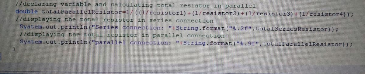 //declaring variable and calculating total resistor in parallel
double totalParalle1Resistor=1/((1/resistorl)+(1/resistor2) + (1/resistor3)+(1/resistor4));
7/displaying the total resistor
System.out.println("Series oconnection: "+String.format ("%.2f",totalSeriesResistor));
//displaying the total resistor in parallel connection
System.out.println("parallel connection: "+String.format ("%.9f",totalParallelResistor));
in series connection
