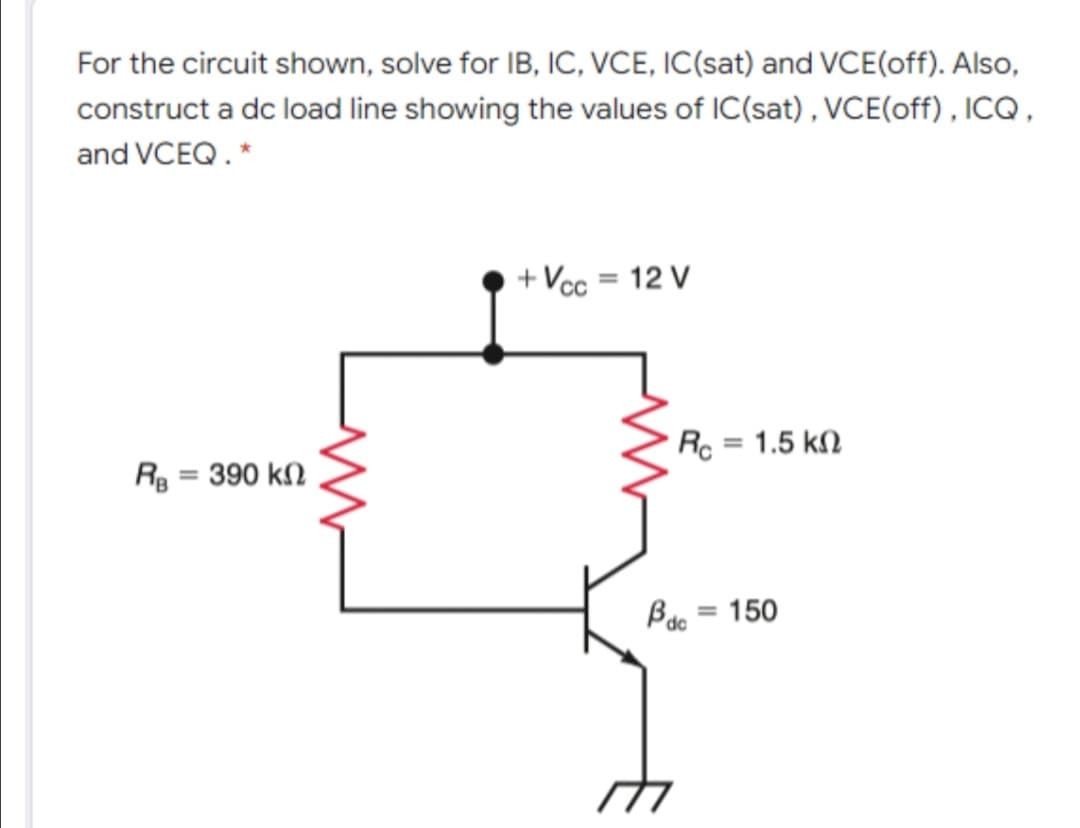 For the circuit shown, solve for IB, IC, VCE, IC(sat) and VCE(off). Also,
construct a dc load line showing the values of IC(sat) , VCE(off) , ICQ ,
and VCEQ.*
+ Vcc = 12 V
%3D
Rc = 1.5 kM
Rg = 390 k
Bao = 150
