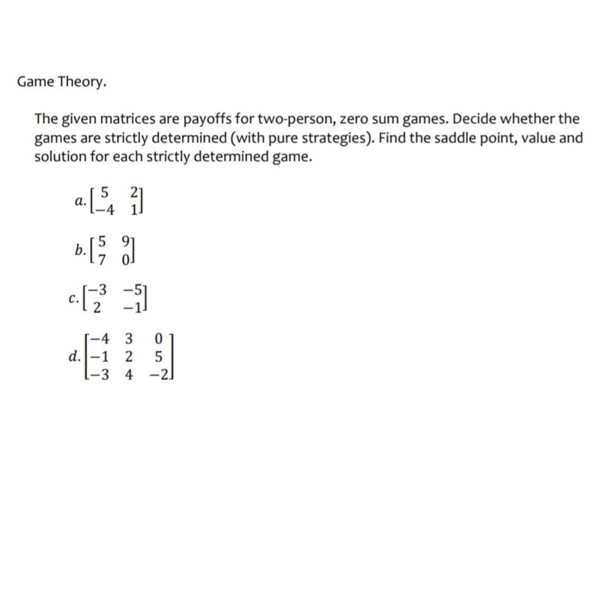 Game Theory.
The given matrices are payoffs for two-person, zero sum games. Decide whether the
games are strictly determined (with pure strategies). Find the saddle point, value and
solution for each strictly determined game.
a. [54]
b. [5]
c. [-23³=11]
-4
3
0
d. -1 2 5
-3 4 -2]