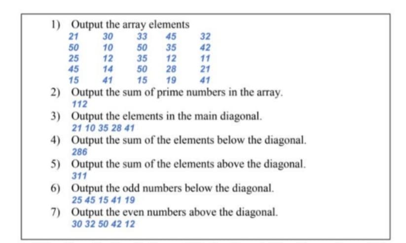 1) Output the array elements
30
33
10
21
45
32
50
25
50
35
50
35
12
28
19
42
12
11
45
14
21
15
41
15
41
2) Output the sum of prime numbers in the array.
112
3) Output the elements in the main diagonal.
21 10 35 28 41
4) Output the sum of the elements below the diagonal.
286
5) Output the sum of the elements above the diagonal.
311
6) Output the odd numbers below the diagonal.
25 45 15 41 19
7) Output the even numbers above the diagonal.
30 32 50 42 12
