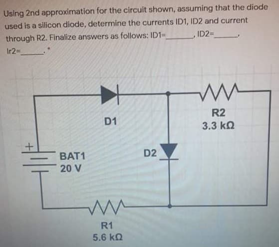 Using 2nd approximation for the circuit shown, assuming that the diode
used is a silicon diode, determine the currents ID1, ID2 and current
through R2. Finalize answers as follows: ID1=
Ir2=
ID2=
R2
D1
3.3 kQ
BAT1
D2
20 V
R1
5.6 kn
