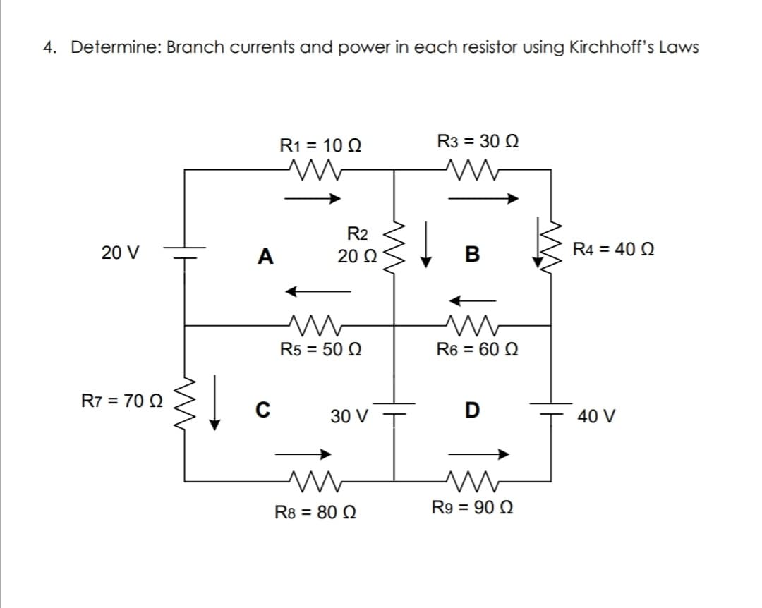 4. Determine: Branch currents and power in each resistor using Kirchhoff's Laws
R1 = 10 Q
R3 = 30 Q
R2
20 V
A
20 Ω
R4 = 40 Q
R5 = 50 Q
R6 = 60 Q
R7 = 70 Q
C
30 V
40 V
R8 = 80 Q
R9 = 90 Q
