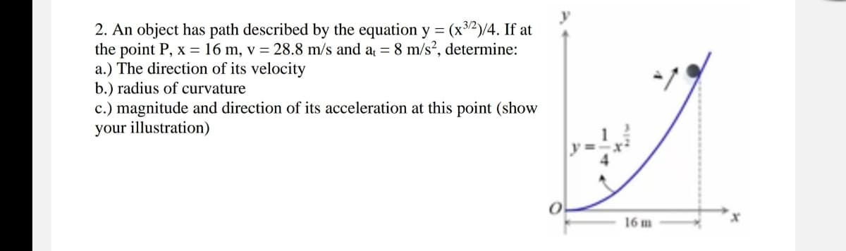 2. An object has path described by the equation y = (x³/2)/4. If at
the point P, x = 16 m, v = 28.8 m/s and a = 8 m/s?, determine:
a.) The direction of its velocity
b.) radius of curvature
c.) magnitude and direction of its acceleration at this point (show
your illustration)
16 m
