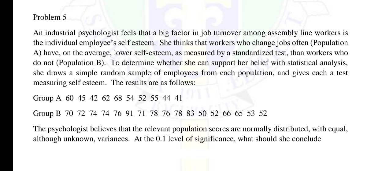 Problem 5
An industrial psychologist feels that a big factor in job turnover among assembly line workers is
the individual employee's self esteem. She thinks that workers who change jobs often (Population
A) have, on the average, lower self-esteem, as measured by a standardized test, than workers who
do not (Population B). To determine whether she can support her belief with statistical analysis,
she draws a simple random sample of employees from each population, and gives each a test
measuring self esteem. The results are as follows:
Group A 60 45 42 62 68 54 52 55 44 41
Group B 70 72 74 74 76 91 71 78 76 78 83 50 52 66 65 53 52
The psychologist believes that the relevant population scores are normally distributed, with equal,
although unknown, variances. At the 0.1 level of significance, what should she conclude
