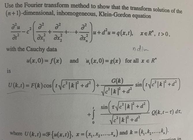 Use the Fourier transform method to show that the transform solution of the
(n+1)-dimensional, inhomogeneous, Klein-Gordon equation
u+d'u=q(x,t), reR", 1>0,
ax
with the Cauchy data
ndim
u(x,0) = f(x) and ,(x,0)= g(x) for all r e R"
is
U(k.1) = F(k)cos tye"|& f+d +
G(k)
%3D
Q(k, t-t) dr,
where U (k,t) =F{u(x,t)}, *3=
(x,,x.) and k =
%3D
uotion in
