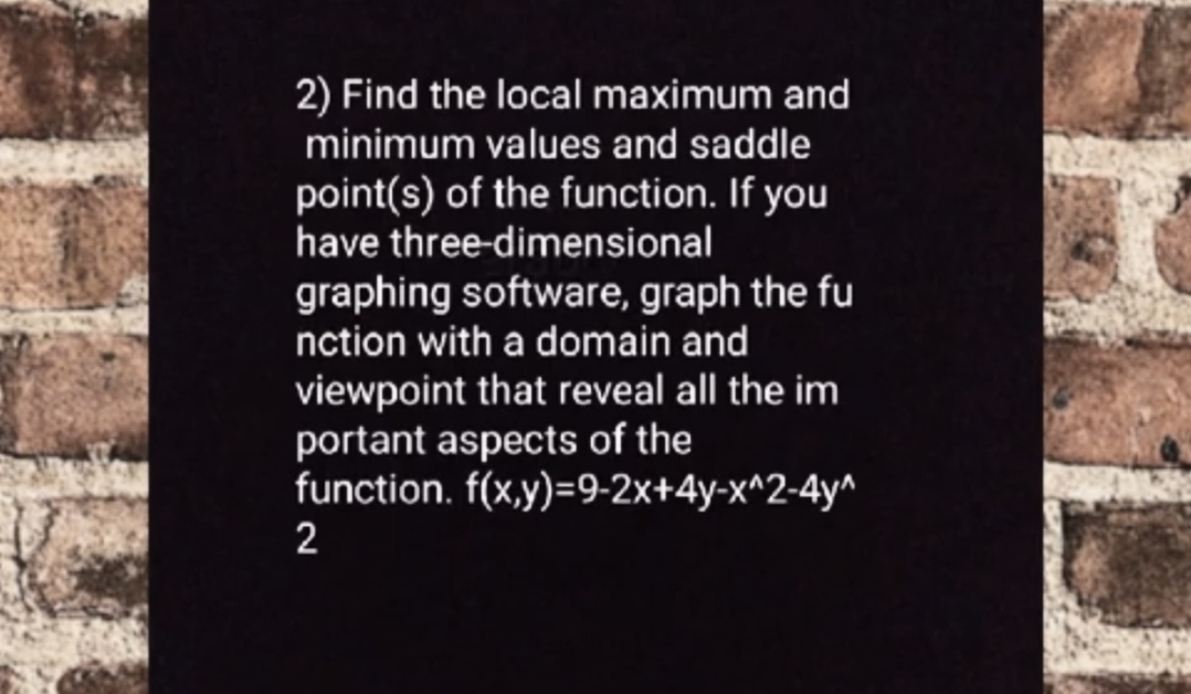 2) Find the local maximum and
minimum values and saddle
point(s) of the function. If you
have three-dimensional
graphing software, graph the fu
nction with a domain and
viewpoint that reveal all the im
portant aspects of the
function. f(x,y)=9-2x+4y-x^2-4y^
