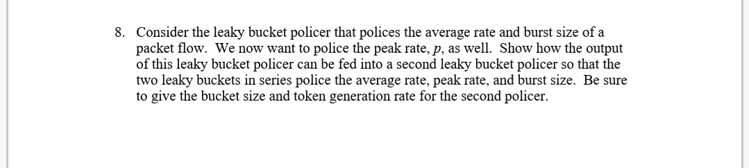 8. Consider the leaky bucket policer that polices the average rate and burst size of a
packet flow. We now want to police the peak rate, p, as well. Show how the output
of this leaky bucket policer can be fed into a second leaky bucket policer so that the
two leaky buckets in series police the average rate, peak rate, and burst size. Be sure
to give the bucket size and token generation rate for the second policer.
