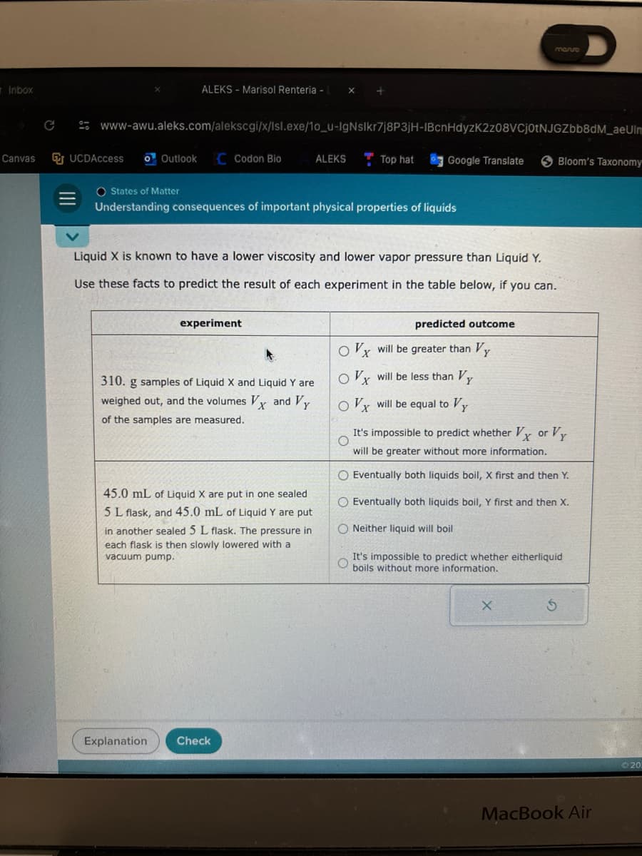 Inbox
Canvas
C
UCDAccess o Outlook
ALEKS- Marisol Renteria - L
www-awu.aleks.com/alekscgi/x/Isl.exe/10_u-IgNslkr7j8P3jH-IBcnHdyzK2z08VCj0tNJGZbb8dM_aeUlm
Codon Bio
Explanation
O States of Matter
Understanding consequences of important physical properties of liquids
experiment
ALEKS
310. g samples of Liquid X and Liquid Y are
weighed out, and the volumes Vx and Vy
of the samples are measured.
45.0 mL of Liquid X are put in one sealed
5 L flask, and 45.0 mL of Liquid Y are put
in another sealed 5 L flask. The pressure in
each flask is then slowly lowered with a
vacuum pump.
Liquid X is known to have a lower viscosity and lower vapor pressure than Liquid Y.
Use these facts to predict the result of each experiment in the table below, if you can.
Check
Top hat
Google Translate
mario
predicted outcome
Ox will be greater than Vy
Ox will be less than Vy
Ox will be equal to Vy
O
It's impossible to predict whether Vx or Vy
will be greater without more information.
O Eventually both liquids boil, X first and then Y.
O Eventually both liquids boil, Y first and then X.
ONeither liquid will boil
X
Bloom's Taxonomy
It's impossible to predict whether eitherliquid
Oboils without more information.
S
MacBook Air
20