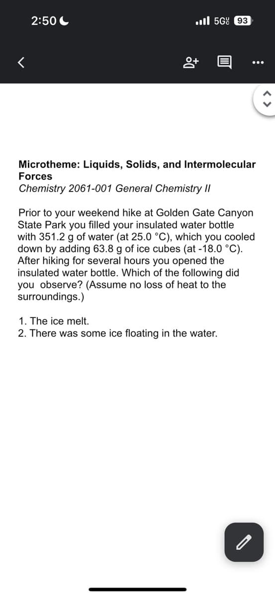 <
2:50
Do
5G 93
0
:
Microtheme: Liquids, Solids, and Intermolecular
Forces
Chemistry 2061-001 General Chemistry II
Prior to your weekend hike at Golden Gate Canyon
State Park you filled your insulated water bottle
with 351.2 g of water (at 25.0 °C), which you cooled
down by adding 63.8 g of ice cubes (at -18.0 °C).
After hiking for several hours you opened the
insulated water bottle. Which of the following did
you observe? (Assume no loss of heat to the
surroundings.)
1. The ice melt.
2. There was some ice floating in the water.
<>