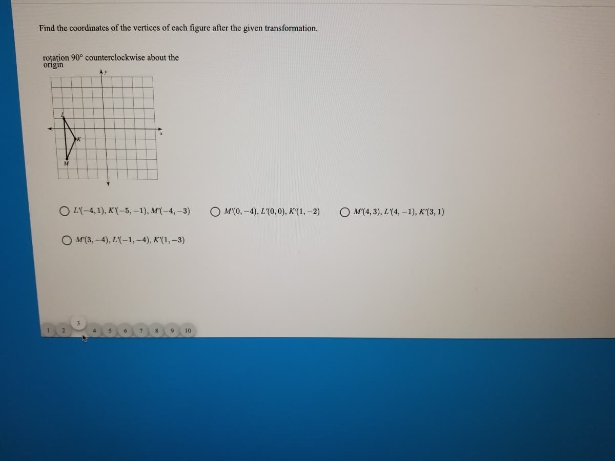 Find the coordinates of the vertices of each figure after the given transformation.
roțațion 90° counterclockwise about the
origin
Ay
O -4, 1), К(-5, -1), M(-4, -3)
O M'(0, -4), L'(0, 0), K'(1, –2)
O M(4, 3), L'(4, -1), K'(3, 1)
O M(3, -4), L'(-1, -4), K'(1, –3)
8.
9
10
