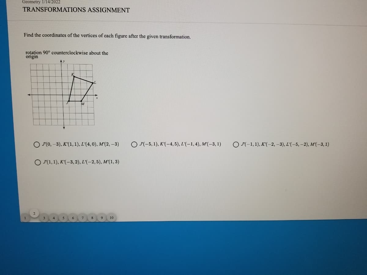 Geometry 1/i4/2022
TRANSFORMATIONS ASSIGNMENT
Find the coordinates of the vertices of each figure after the given transformation.
roțațion 90° counterclockwise about the
origin
О го, -3), К'(1,1), L'(4,0), M'(2, -3)
O J'(-5, 1), K'(-4, 5), L'(-1, 4), M'(-3, 1)
О-1,1), К'(-2,-3), L'(-5, -2), M(-3, 1)
Ο Λ1, 1), Κ(-3, 2), L(-2, 5), M(1, 3)
9
10
