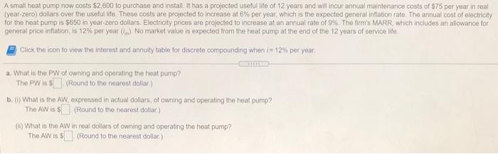 A small heat pump now costs $2,600 to purchase and install It has a projected useful life of 12 years and will incur annual maintenance costs of $75 per year in real
(year-zero) dollars over the useful life. These costs are projected to increase at 6% per year, which is the expected general inflation rate. The annual cost of electricity
for the heat pump is $650 in year-zero dollars. Electricity prices are projected to increase at an annual rate of 9%. The firm's MARR, which includes an allowance for
general price inflation, is 12% per year (). No market value is expected from the heat pump at the end of the 12 years of service life.
Click the icon to view the interest and annuity table for discrete compounding when i 12% per year.
a. What is the PW of owning and operating the heat pump?
The PW is $(Round to the nearest dollar)
b. (1) What is the AW, expressed in actual dollars, of owning and operating the heat pump?
The AW is $
(Round to the nearest dollar)
(6) What is the AW
The AW is $
con
in real dollars of owning and operating the heat pump?
(Round to the nearest dollar)