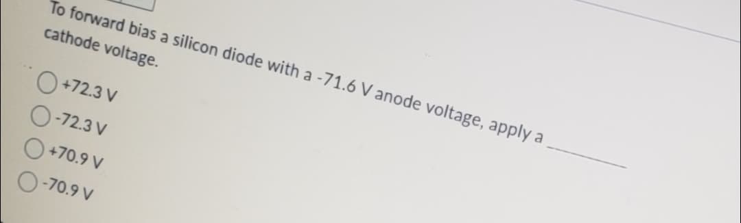 To forward bias a silicon diode with a -71.6 V anode voltage, apply a
cathode voltage.
+72.3 V
-72.3 V
+70.9 V
O-70.9 V