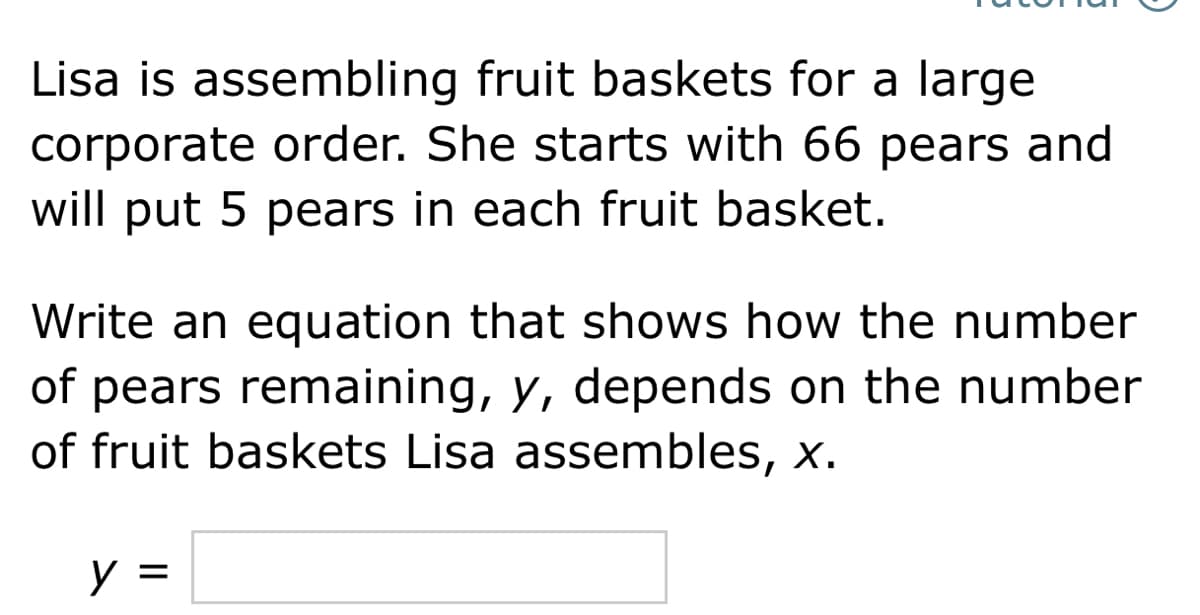 Lisa is assembling fruit baskets for a large
corporate order. She starts with 66 pears and
will put 5 pears in each fruit basket.
Write an equation that shows how the number
of pears remaining, y, depends on the number
of fruit baskets Lisa assembles, x.
y =
%3D
