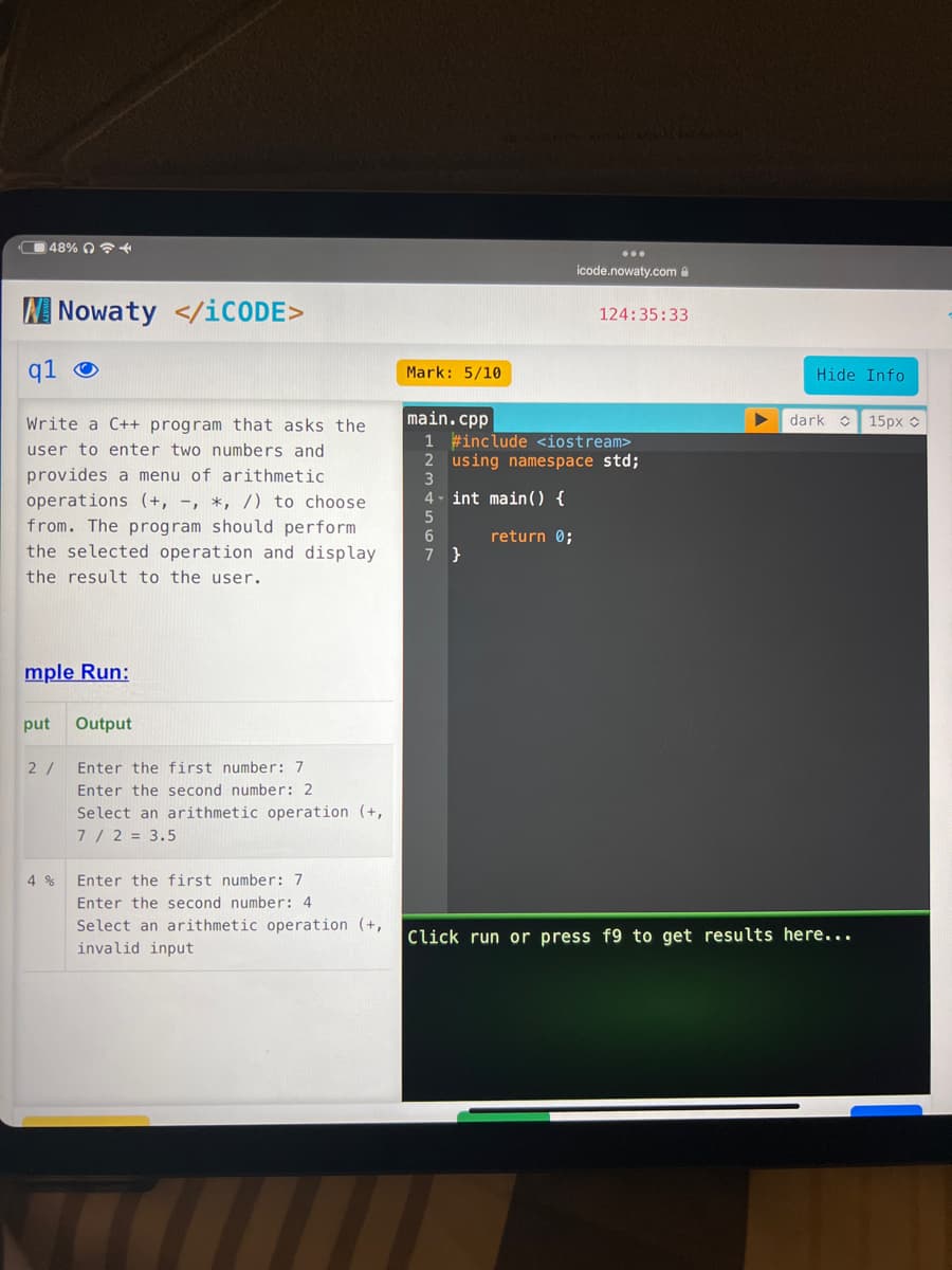 48% 4
W Nowaty </iCODE>
q1
Write a C++ program that asks the
user to enter two numbers and
provides a menu of arithmetic
operations (+, -, *, /) to choose
from. The program should perform
the selected operation and display.
the result to the user.
mple Run:
put Output
2/
4 %
Enter the first number: 7
Enter the second number: 2
Select an arithmetic operation (+,
7 / 2 = 3.5
Enter the first number: 7
Enter the second number: 4
Select an arithmetic operation (+,
invalid input
Mark: 5/10
icode.nowaty.com
4- int main() {
5
6
return 0;
7}
124:35:33
main.cpp
1 #include <iostream>
2 using namespace std;
3
Hide Info
dark
Click run or press f9 to get results here...
15px