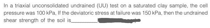 In a triaxial unconsolidated undrained (UU) test on a saturated clay sample, the cell
pressure was 100 kPa, If the deviatoric stress at failure was 150 kPa, then the undrained
shear strength of the soil is_
