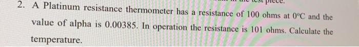 2. A Platinum resistance thermometer has a resistance of 100 ohms at 0°C and the
value of alpha is 0.00385. In operation the resistance is 101 ohms. Calculate the
temperature.
