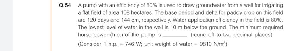 Q.54
A pump with an efficiency of 80% is used to draw groundwater from a well for irrigating
a flat field of area 108 hectares. The base period and delta for paddy crop on this field
are 120 days and 144 cm, respectively. Water application efficiency in the field is 80%.
The lowest level of water in the well is 10 m below the ground. The minimum required
horse power (h.p.) of the pump is
(round off to two decimal places)
(Consider 1 h.p. = 746 W; unit weight of water = 9810 N/m3)
