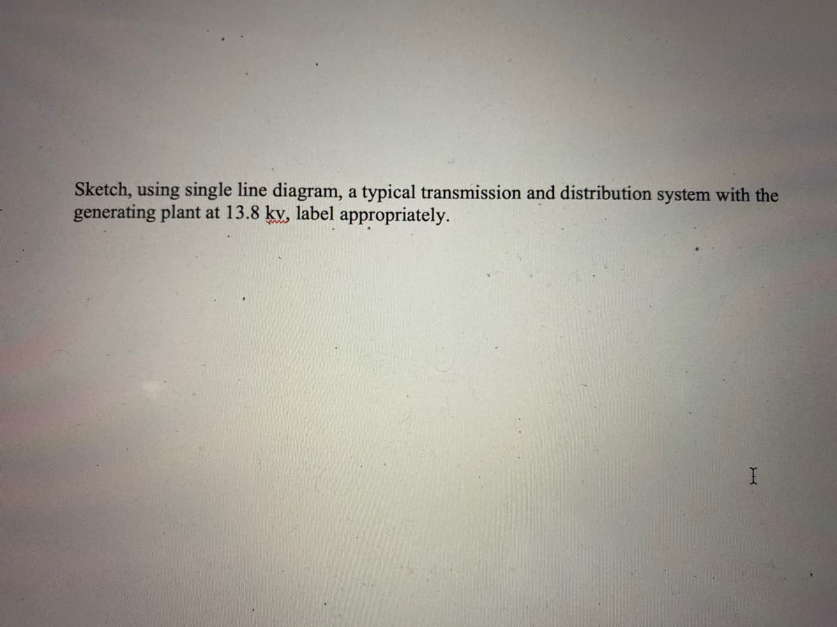 Sketch, using single line diagram, a typical transmission and distribution system with the
generating plant at 13.8 kv, label appropriately.

