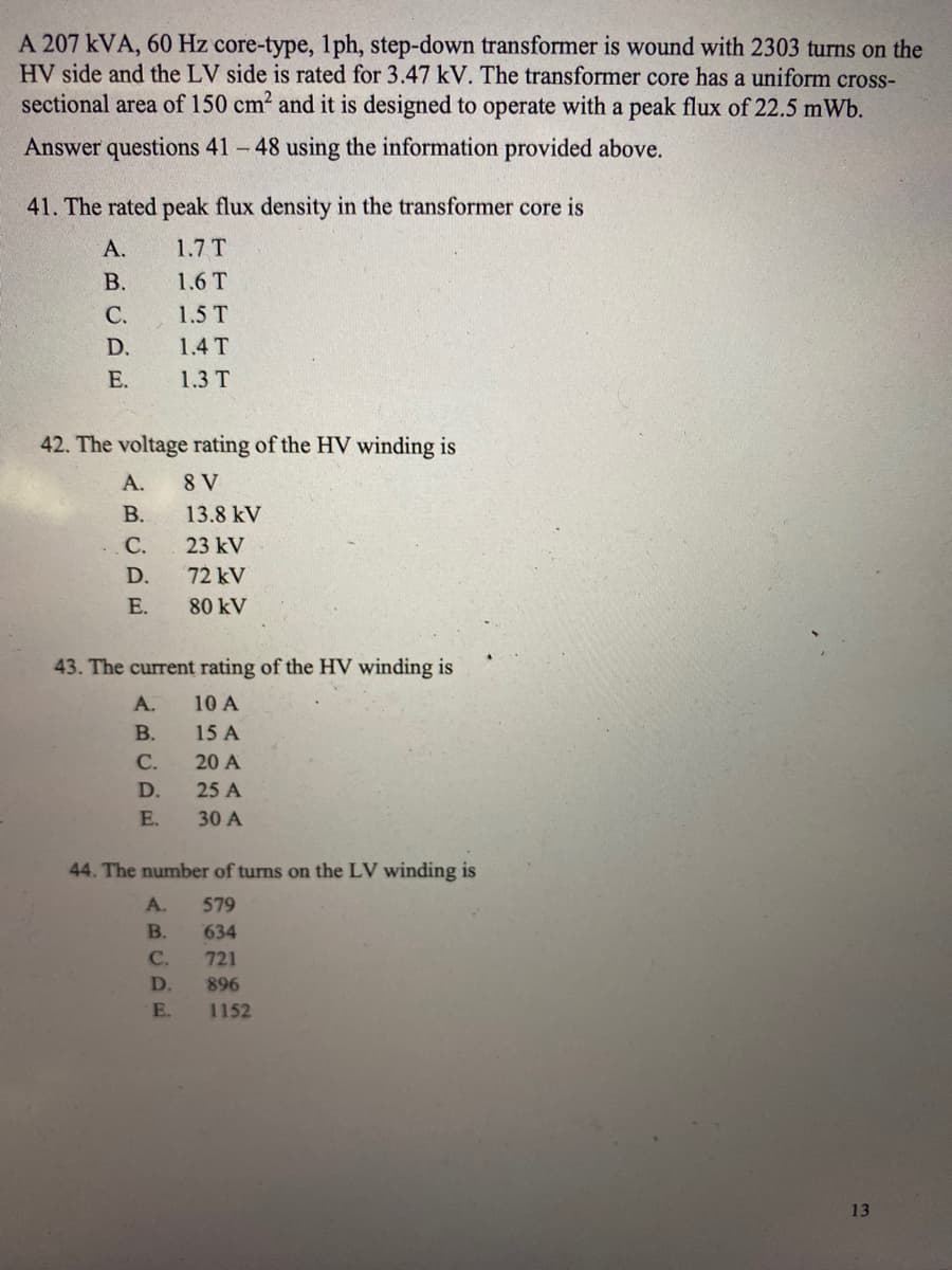 A 207 kVA, 60 Hz core-type, 1ph, step-down transformer is wound with 2303 turns on the
HV side and the LV side is rated for 3.47 kV. The transformer core has a uniform cross-
sectional area of 150 cm2 and it is designed to operate with a peak flux of 22.5 mWb.
Answer questions 41 - 48 using the information provided above.
41. The rated peak flux density in the transformer core is
А.
1.7 T
В.
1.6 T
С.
1.5 T
D.
1.4 T
Е.
1.3 T
42. The voltage rating of the HV winding is
А.
8 V
В.
13.8 kV
С.
23 kV
D.
72 kV
E.
80 kV
43. The current rating of the HV winding is
А.
10 A
В.
15 A
С.
20 A
D.
25 A
E.
30 A
44. The number of turns on the LV winding is
A.
579
B.
634
C.
721
D.
896
E.
1152
13
