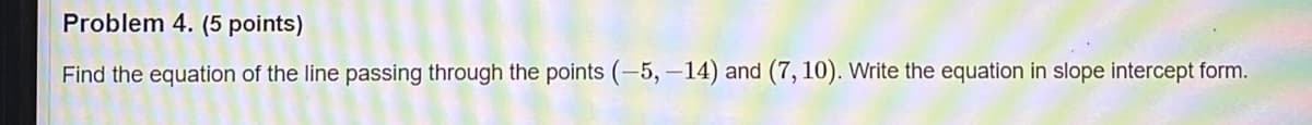 Problem 4. (5 points)
Find the equation of the line passing through the points (-5, -14) and (7, 10). Write the equation in slope intercept form.