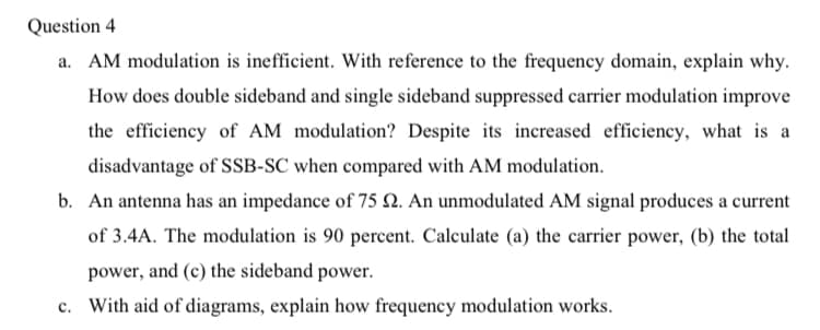 Question 4
a. AM modulation is inefficient. With reference to the frequency domain, explain why.
How does double sideband and single sideband suppressed carrier modulation improve
the efficiency of AM modulation? Despite its increased efficiency, what is a
disadvantage of SSB-SC when compared with AM modulation.
b. An antenna has an impedance of 75 N. An unmodulated AM signal produces a current
of 3.4A. The modulation is 90 percent. Calculate (a) the carrier power, (b) the total
power, and (c) the sideband power.
c. With aid of diagrams, explain how frequency modulation works.
