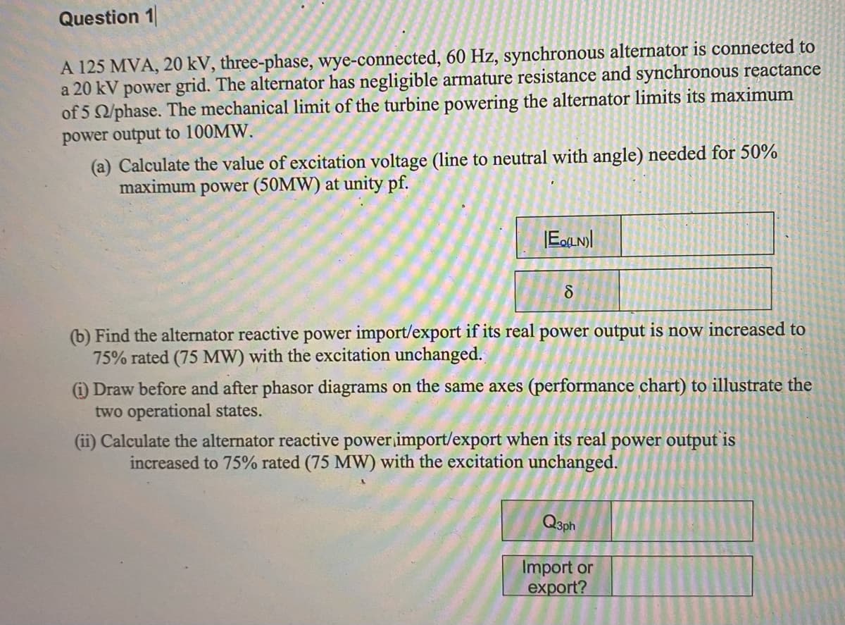 Question 1
A 125 MVA, 20 kV, three-phase, wye-connected, 60 Hz, synchronous alternator is connected to
a 20 kV power grid. The alternator has negligible armature resistance and synchronous reactance
of 5 2/phase. The mechanical limit of the turbine powering the alternator limits its maximum
power output to 100MW.
(a) Calculate the value of excitation voltage (line to neutral with angle) needed for 50%
maximum power (50MW) at unity pf.
|E(LN)
8
(b) Find the alternator reactive power import/export if its real power output is now increased to
75% rated (75 MW) with the excitation unchanged.
(1) Draw before and after phasor diagrams on the same axes (performance chart) to illustrate the
two operational states.
(ii) Calculate the alternator reactive power import/export when its real power output is
increased to 75% rated (75 MW) with the excitation unchanged.
Q3ph
Import or
export?