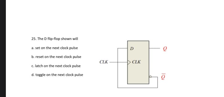 25. The D flip-flop shown will
a. set on the next clock pulse
D
b. reset on the next clock pulse
CLK -
CLK
c. latch on the next clock pulse
d. toggle on the next clock pulse
