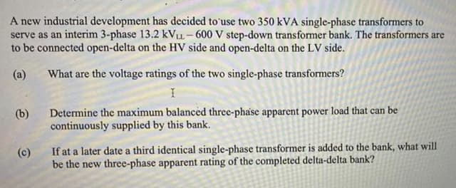 A new industrial development has decided to'use two 350 kVA single-phase transformers to
serve as an interim 3-phase 13.2 kVu- 600 V step-down transformer bank. The transformers are
to be connected open-delta on the HV side and open-delta on the LV side.
(a)
What are the voltage ratings of the two single-phase transformers?
Determine the maximum balanced three-phase apparent power load that can be
continuously supplied by this bank.
(b)
(c)
If at a later date a third identical single-phase transformer is added to the bank, what will
be the new three-phase apparent rating of the completed delta-delta bank?
