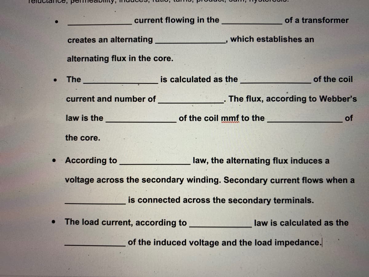 current flowing in the
of a transformer
creates an alternating
which establishes an
alternating flux in the core.
The
is calculated as the
of the coil
current and number of
The flux, according to Webber's
law is the
of the coil mmf to the
of
the core.
• According to
law, the alternating flux induces a
voltage across the secondary winding. Secondary current flows when a
is connected across the secondary terminals.
The load current, according to
law is calculated as the
of the induced voltage and the load impedance.
