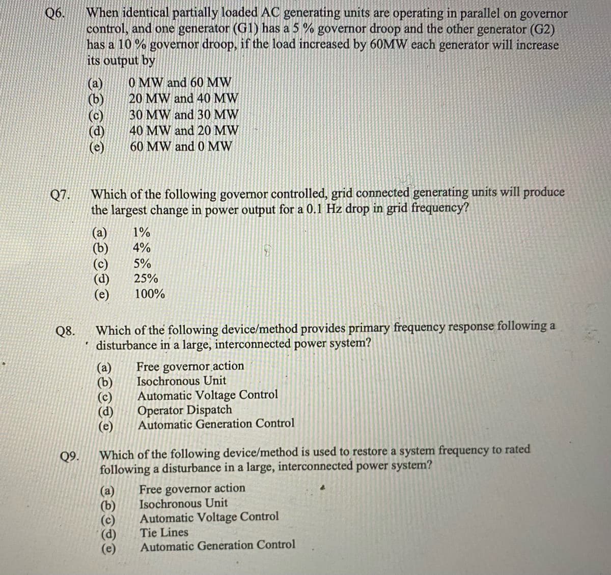 Q6.
Q7.
Q8.
Q9.
When identical partially loaded AC generating units are operating in parallel on governor
control, and one generator (G1) has a 5 % governor droop and the other generator (G2)
has a 10% governor droop, if the load increased by 60MW each generator will increase
its output by
(a)
(b)
(d)
Which of the following governor controlled, grid connected generating units will produce
the largest change in power output for a 0.1 Hz drop in grid frequency?
(a)
පිම
0 MW and 60 MW
20 MW and 40 MW
30 MW and 30 MW
40 MW and 20 MW
60 MW and 0 MW
TOOTE
Which of the following device/method provides primary frequency response following a
disturbance in a large, interconnected power system?
1%
4%
5%
25%
100%
TOOTE
Free governor action
Isochronous Unit
Automatic Voltage Control
Operator Dispatch
Automatic Generation Control
Which of the following device/method is used to restore a system frequency to rated
following a disturbance in a large, interconnected power system?
Free governor action
Isochronous Unit
Automatic Voltage Control
Tie Lines
Automatic Generation Control