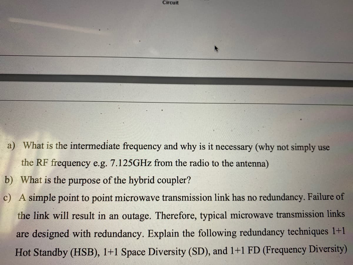 Circuit
a) What is the intermediate frequency and why is it necessary (why not simply use
the RF frequency e.g. 7.125GHZ from the radio to the antenna)
b) What is the purpose of the hybrid coupler?
c) A simple point to point microwave transmission link has no redundancy. Failure of
the link will result in an outage. Therefore, typical microwave transmission links
are designed with redundancy. Explain the following redundancy techniques 1+1
Hot Standby (HSB), 1+1 Space Diversity (SD), and 1+1 FD (Frequency Diversity)
