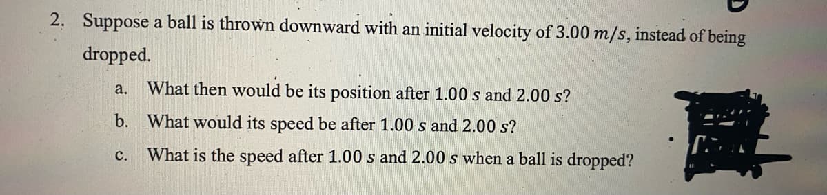 2. Suppose a ball is thrown downward with an initial velocity of 3.00 m/s, instead of being
dropped.
a.
What then would be its position after 1.00 s and 2.00 s?
b. What would its speed be after 1.00 s and 2.00 s?
с.
What is the speed after 1.00 s and 2.00 s when a ball is dropped?
