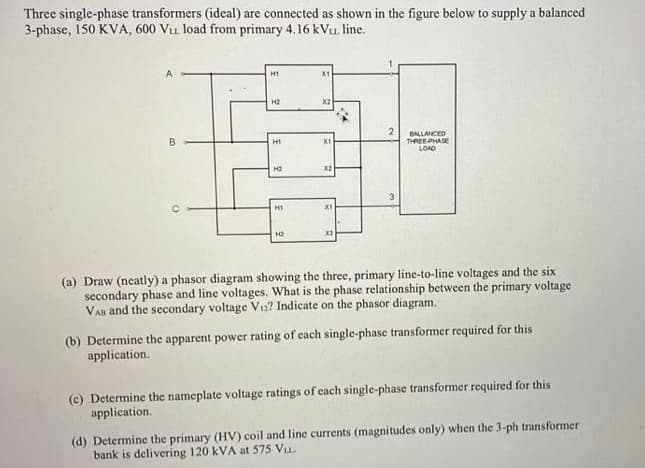 Three single-phase transformers (ideal) are connected as shown in the figure below to supply a balanced
3-phase, 150 KVA, 600 Vu. load from primary 4.16 kVu. line.
H1
X1
H2
X2
BALLANCED
THREEPHASE
LOAD
H1
X1
H2
X2
H1
X1
(a) Draw (neatly) a phasor diagram showing the three, primary line-to-line voltages and the six
secondary phase and line voltages. What is the phase relationship between the primary voltage
VAn and the secondary voltage V12? Indicate on the phasor diagram.
(b) Determine the apparent power rating of each single-phase transformer required for this
application.
(c) Determine the nameplate voltage ratings of cach single-phase transformer required for this
application.
(d) Determine the primary (HV) coil and line currents (magnitudes only) when the 3-ph transformer
bank is delivering 120 kVA at 575 Vu.
