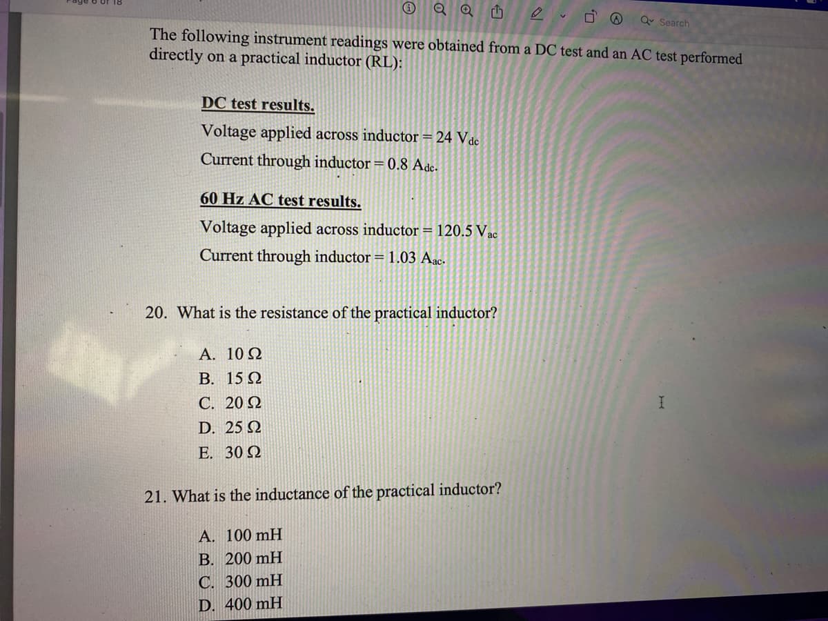 Q Search
The following instrument readings were obtained from a DC test and an AC test performed
directly on a practical inductor (RL):
DC test results.
Voltage applied across inductor = 24 Vdc
Current through inductor = 0.8 Ade.
60 Hz AC test results.
Voltage applied across inductor = 120.5 Vac
Current through inductor = 1.03 Aac.
20. What is the resistance of the practical inductor?
А. 10 2
В. 15 Q
С. 20 Q
I.
D. 25 N
E. 30 Q
21. What is the inductance of the practical inductor?
A. 100 mH
В. 200 mH
C. 300 mH
D. 400 mH
