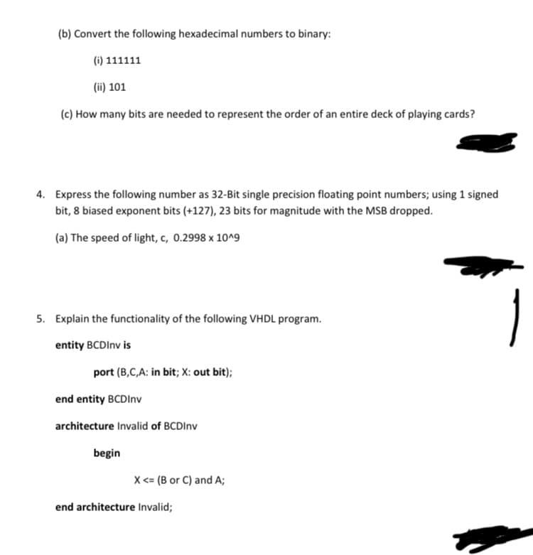 (b) Convert the following hexadecimal numbers to binary:
(i) 111111
(ii) 101
(c) How many bits are needed to represent the order of an entire deck of playing cards?
4. Express the following number as 32-Bit single precision floating point numbers; using 1 signed
bit, 8 biased exponent bits (+127), 23 bits for magnitude with the MSB dropped.
(a) The speed of light, c, 0.2998 x 10^9
5. Explain the functionality of the following VHDL program.
entity BCDInv is
port (B,C,A: in bit; X: out bit);
end entity BCDInv
architecture Invalid of BCDInv
begin
X <= (B or C) and A;
end architecture Invalid;
