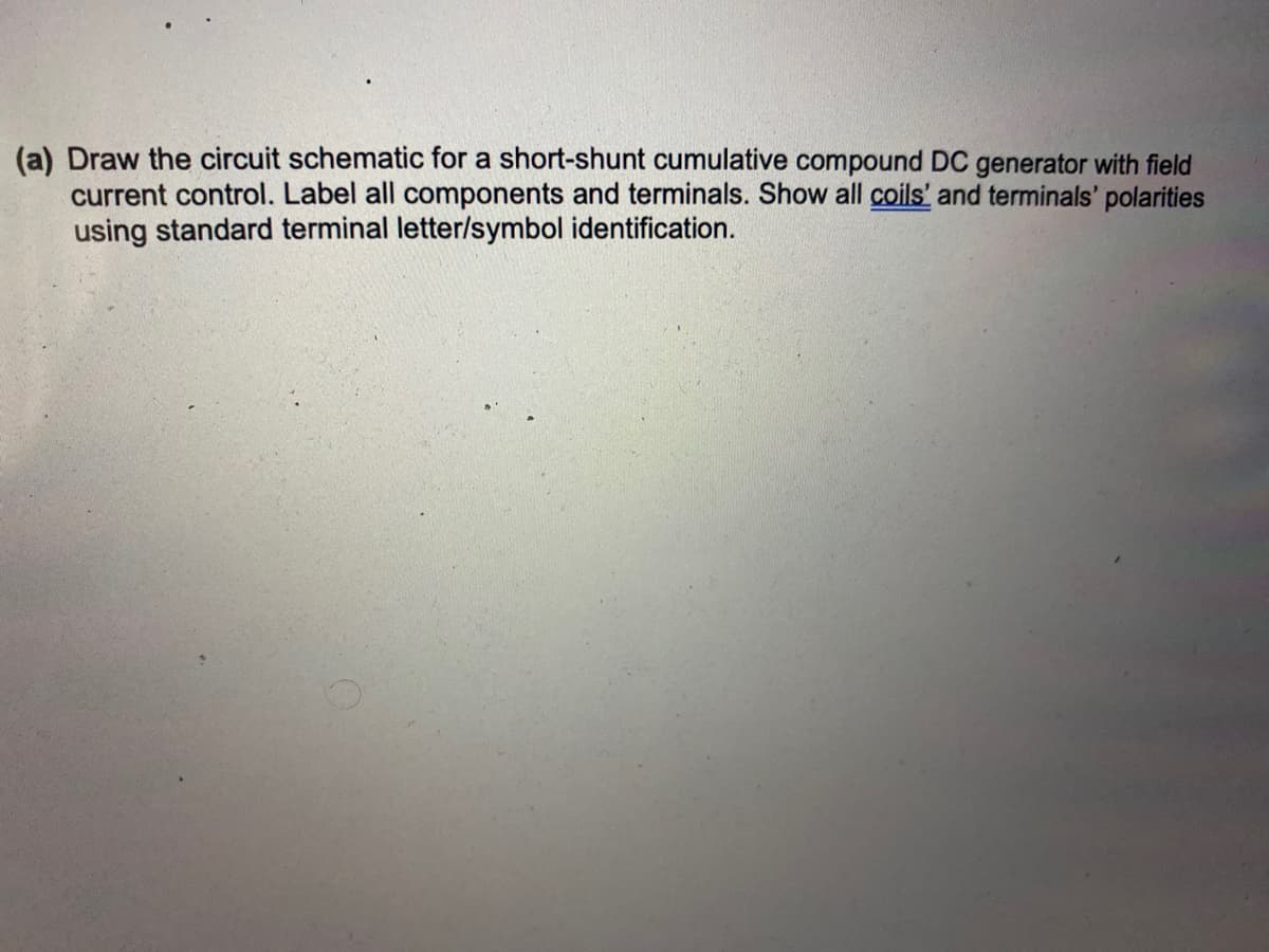 (a) Draw the circuit schematic for a short-shunt cumulative compound DC generator with field
current control. Label all components and terminals. Show all coils' and terminals' polarities
using standard terminal letter/symbol identification.

