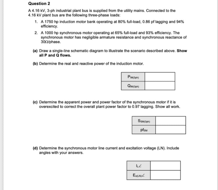 Question 2
A 4.16 kV, 3-ph industrial plant bus is supplied from the utility mains. Connected to the
4.16 kV plant bus are the following three-phase loads:
1. A 1750 hp induction motor bank operating at 80% full-load, 0.86 pf lagging and 94%
efficiency.
2. A 1000 hp synchronous motor operating at 65% full-load and 93% efficiency. The
synchronous motor has negligible armature resistance and synchronous reactance of
300/phase.
(a) Draw a single-line schematic diagram to illustrate the scenario described above. Show
all P and Q flows.
(b) Determine the real and reactive power of the induction motor.
PIM(3ph)
QIM (3ph)
(c) Determine the apparent power and power factor of the synchronous motor if it is
overexcited to correct the overall plant power factor to 0.97 lagging. Show all work.
SSM (3ph)
pfsm
(d) Determine the synchronous motor line current and excitation voltage (LN). Include
angles with your answers.
ILZ
Eo(LN)