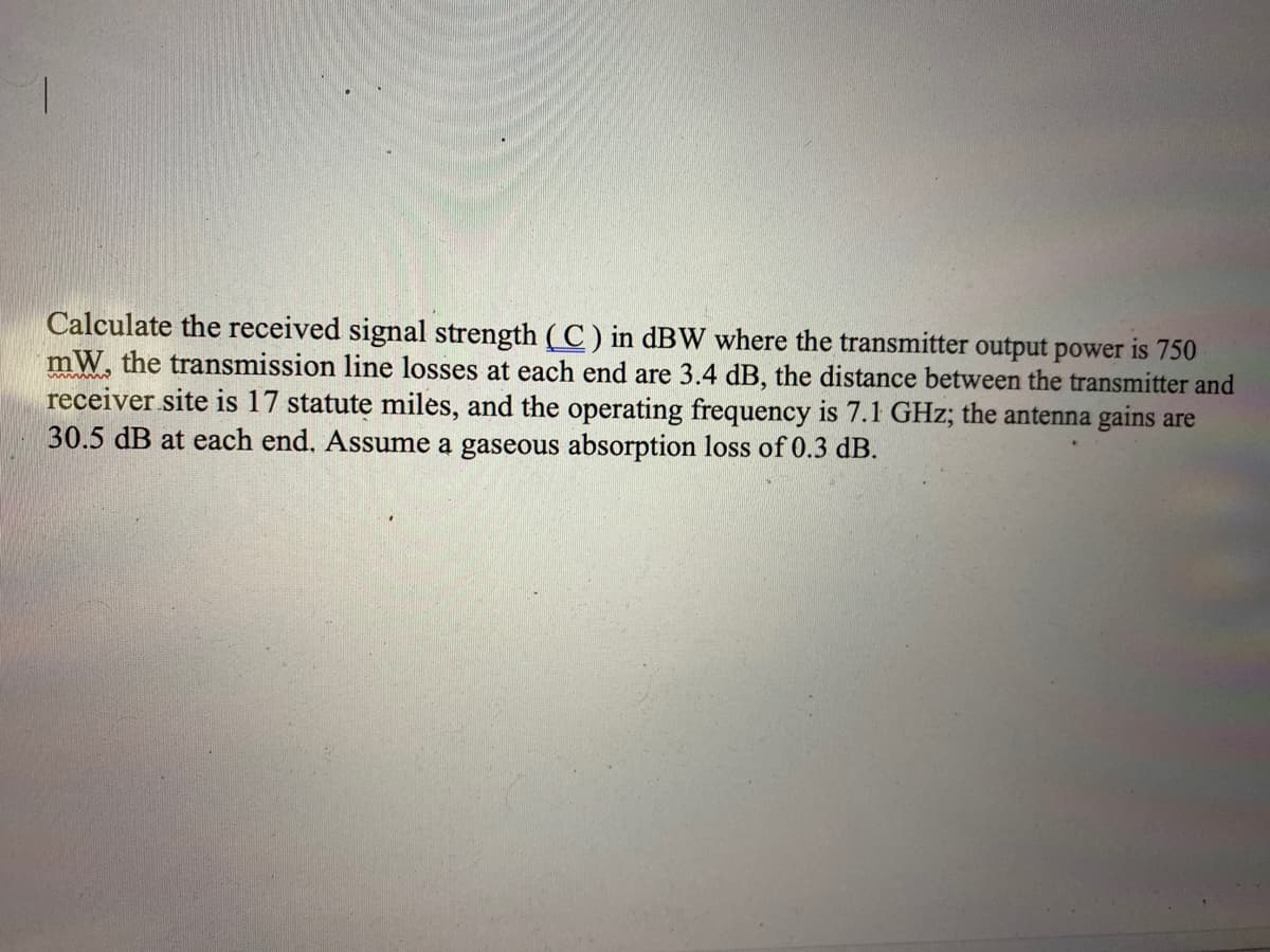 Calculate the received signal strength ( C) in dBW where the transmitter output power is 750
mW, the transmission line losses at each end are 3.4 dB, the distance between the transmitter and
receiver site is 17 statute miles, and the operating frequency is 7.1 GHz; the antenna gains are
30.5 dB at each end. Assume a gaseous absorption loss of 0.3 dB.
